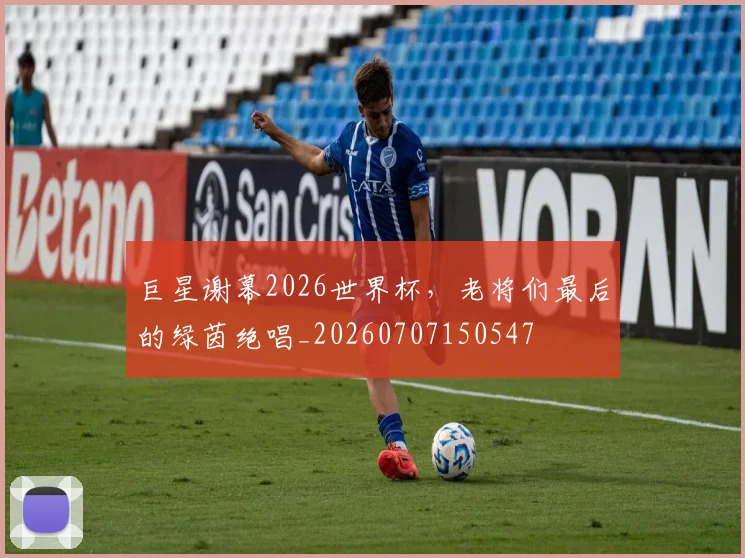 巨星谢幕2026世界杯，老将们最后的绿茵绝唱_20260707150547