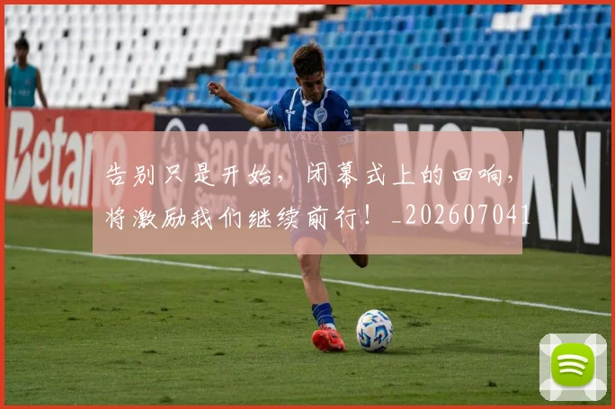 告别只是开始，闭幕式上的回响，将激励我们继续前行！_20260704175610