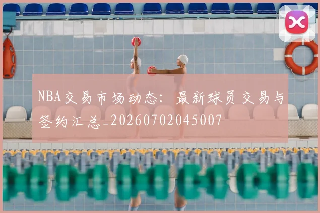 NBA交易市场动态：最新球员交易与签约汇总_20260702045007