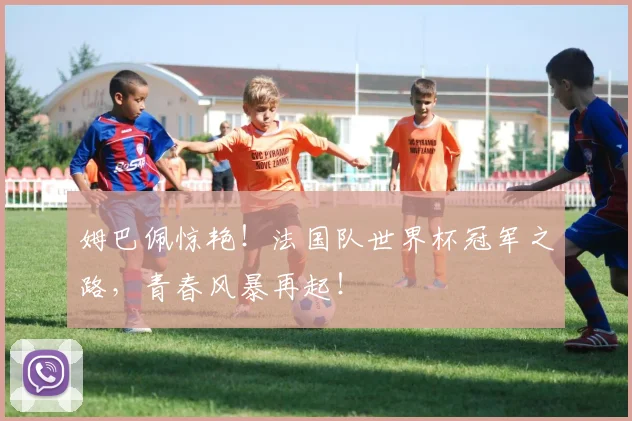 姆巴佩惊艳！法国队世界杯冠军之路，青春风暴再起！