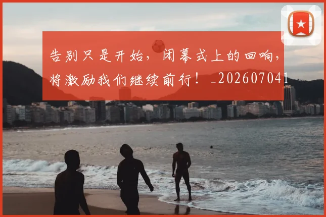 告别只是开始,闭幕式上的回响,将激励我们继续前行!_20260704175610