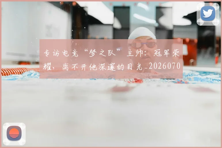 专访电竞“梦之队”主帅:冠军荣耀,离不开他深邃的目光_20260702175513