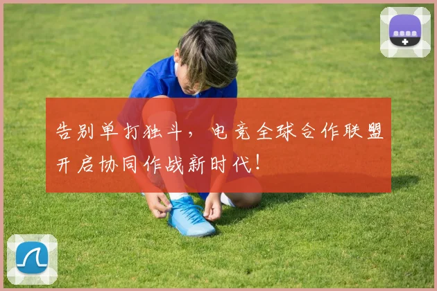 告别单打独斗，电竞全球合作联盟开启协同作战新时代！