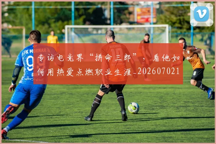 专访电竞界“拼命三郎”，看他如何用热爱点燃职业生涯_20260702175514