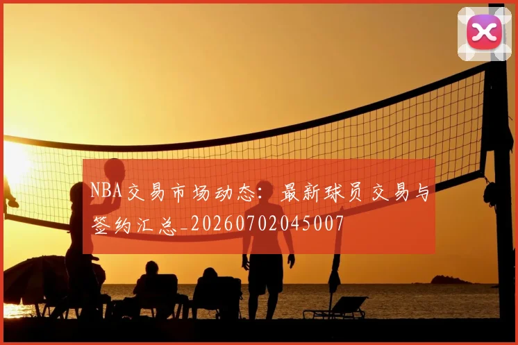 NBA交易市场动态：最新球员交易与签约汇总_20260702045007