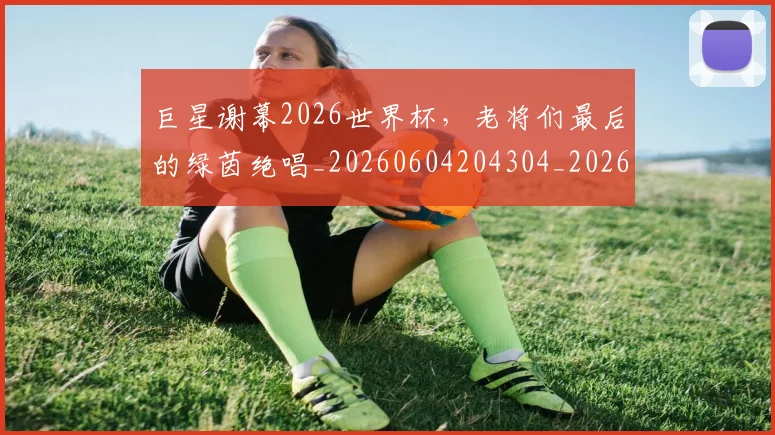 巨星谢幕2026世界杯，老将们最后的绿茵绝唱_20260604204304_20260707150548