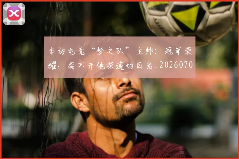 专访电竞“梦之队”主帅：冠军荣耀，离不开他深邃的目光_20260702175513
