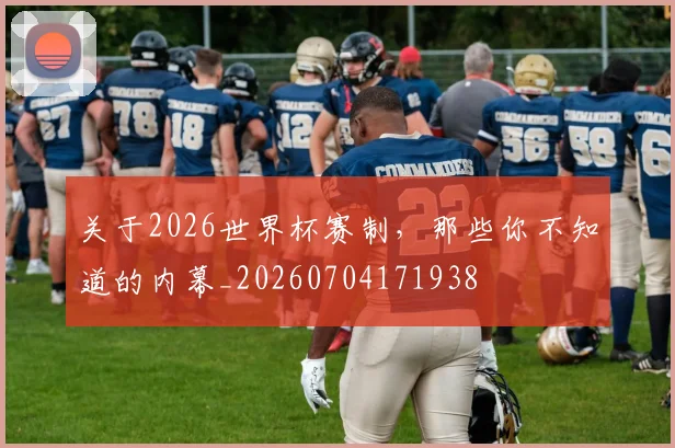 关于2026世界杯赛制，那些你不知道的内幕_20260704171938