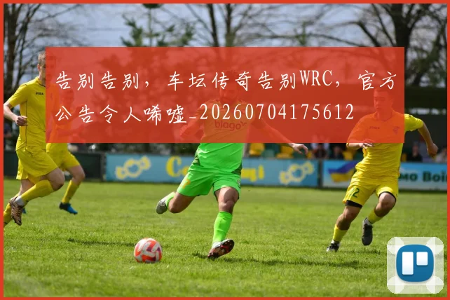 告别告别,车坛传奇告别WRC,官方公告令人唏嘘_20260704175612