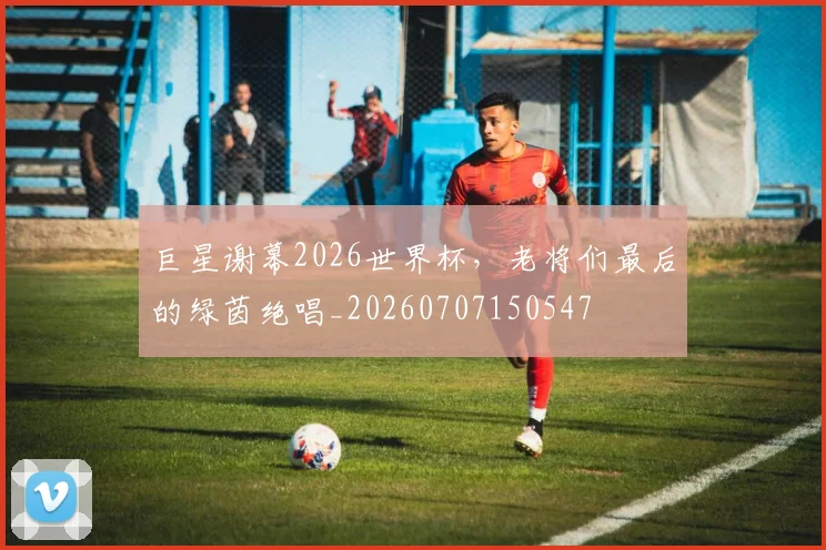巨星谢幕2026世界杯,老将们最后的绿茵绝唱_20260707150547