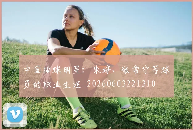 中国排球明星：朱婷、张常宁等球员的职业生涯_20260603221310