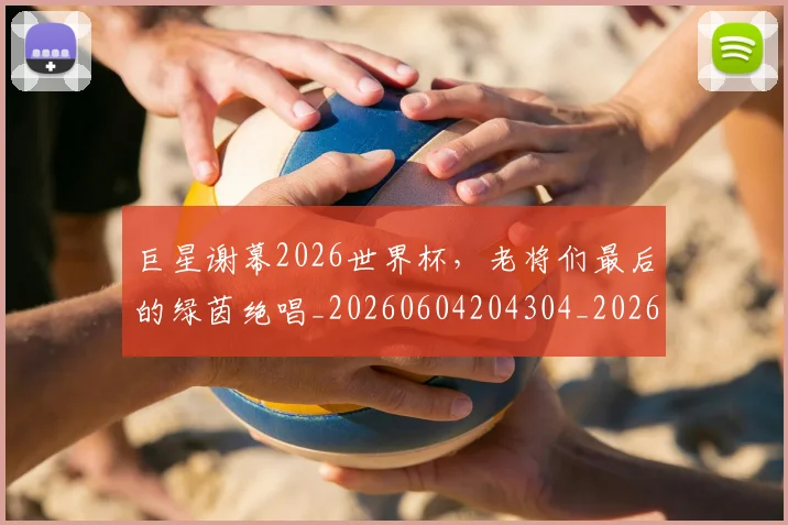 巨星谢幕2026世界杯,老将们最后的绿茵绝唱_20260604204304_20260707150548